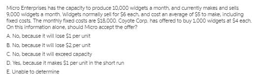 Micro Enterprises has the capacity to produce 10,000 widgets a month, and currently makes and sells
9,000 widgets a month. Widgets normally sell for $6 each, and cost an average of $5 to make, including
fixed costs. The monthly fixed costs are $18,000. Coyote Corp. has offered to buy 1,000 widgets at $4 each.
On this information alone, should Micro accept the offer?
A. No, because it will lose $1 per unit
B. No, because it will lose $2 per unit
C No, because it will exceed capacity
D. Yes, because it makes $1 per unit in the short run
E. Unable to determine
