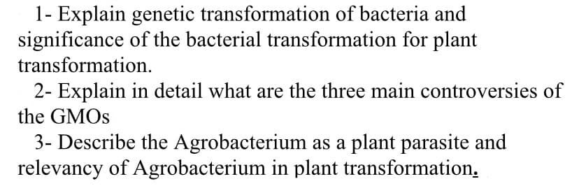 1- Explain genetic transformation of bacteria and
significance of the bacterial transformation for plant
transformation.
2- Explain in detail what are the three main controversies of
the GMOS
3- Describe the Agrobacterium as a plant parasite and
relevancy of Agrobacterium in plant transformation.
