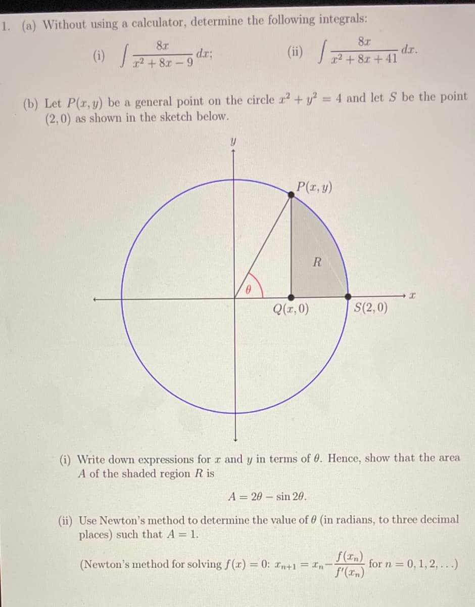 1. (a) Without using a calculator, determine the following integrals:
8.T
dr.
(ii) 2+8r+41
8r
(1)/
r2 + 8x-9
(b) Let P(r, y) be a general point on the circle r + y? = 4 and let S be the point
(2,0) as shown in the sketch below.
P(r,y)
Q(r, 0)
S(2,0)
(i) Write down expressions for r and y in terms of 0. Hence, show that the area
A of the shaded region R is
A = 20 – sin 20.
(ii) Use Newton's method to determine the value of 6 (in radians, to three decimal
places) such that A = 1.
(Newton's method for solving (r) = 0: z,+1 = In
f(In)
for n = 0, 1, 2,...)
