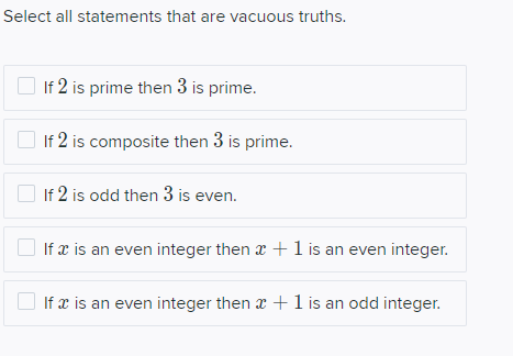 Select all statements that are vacuous truths.
If 2 is prime then 3 is prime.
If 2 is composite then 3 is prime.
O If 2 is odd then 3 is even.
If æ is an even integer then x + 1 is an even integer.
If x is an even integer then x +1 is an odd integer.
