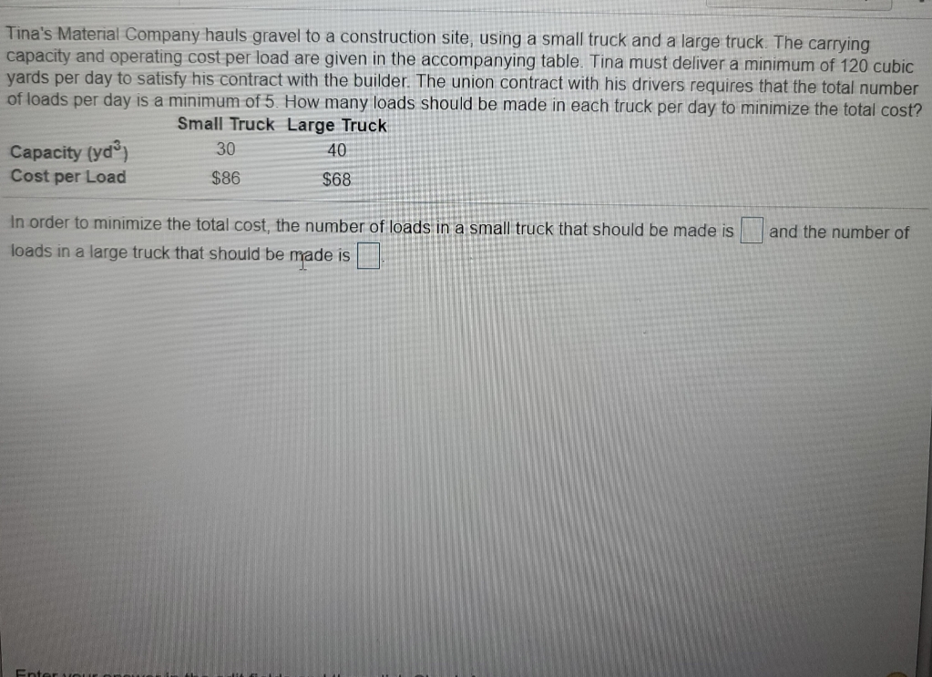 Tina's Material Company hauls gravel to a construction site, using a small truck and a large truck. The carrying
capacity and operating cost per load are given in the accompanying table. Tina must deliver a minimum of 120 cubic
yards per day to satisfy his contract with the builder. The union contract with his drivers requires that the total number
of loads per day is a minimum of 5. How many loads should be made in each truck per day to minimize the total cost?
Small Truck Large Truck
Capacity (yd)
Cost per Load
30
40
$86
$68
