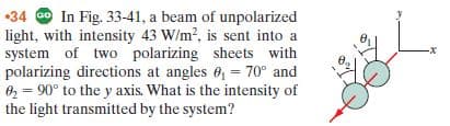 •34 G In Fig. 33-41, a beam of unpolarized
light, with intensity 43 W/m?, is sent into a
system of two polarizing sheets with
polarizing directions at angles 6,= 70° and
02 = 90° to the y axis. What is the intensity of
-x-
Ө.
the light transmitted by the system?

