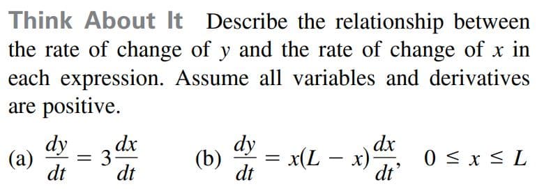 Think About It Describe the relationship between
the rate of change of y and the rate of change of x in
each expression. Assume all variables and derivatives
are positive.
dy
3
dt
dx
dy
dx
(а)
(b)
x(L – x) 0 < x < L
%3D
dt
dt
dt
