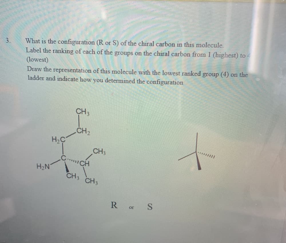 What is the configuration (R or S) of the chiral carbon in this molecule.
Label the ranking of each of the groups on the chiral carbon from 1 (highest) to 4
(lowest)
Draw the representation of this molecule with the lowest ranked group (4) on the
ladder and indicate how you determined the configuration
3.
CH3
CH2
H2C
CH3
C..CH
H2N
CH3 CH3
R or S
