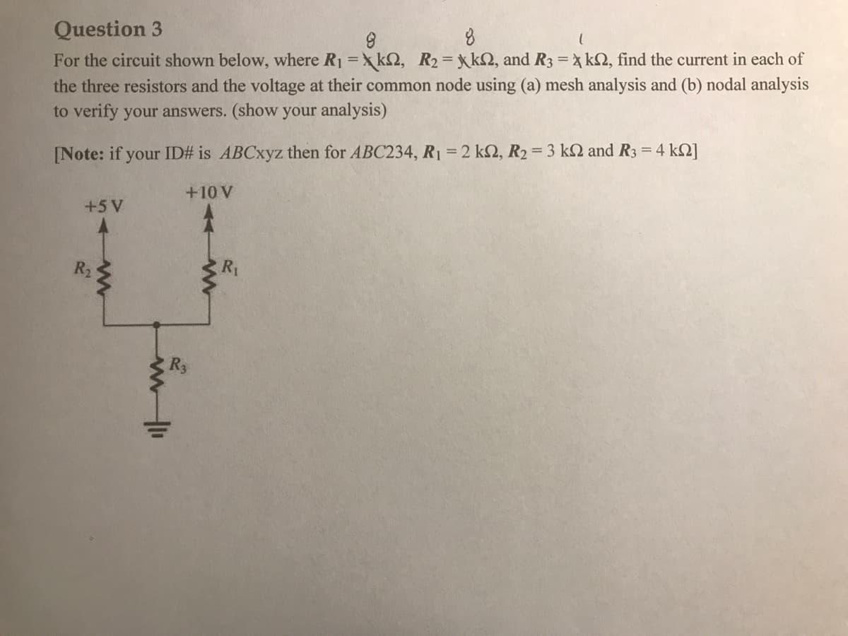 Question 3
For the circuit shown below, where R1 =x k2, R2=xkQ, and R3 = x k2, find the current in each of
the three resistors and the voltage at their common node using (a) mesh analysis and (b) nodal analysis
to verify your answers. (show your analysis)
[Note: if your ID# is ABCxyz then for ABC234, R1 2 k2, R2= 3 k2 and R3 = 4 k2]
+10 V
+5V
R2
R1
