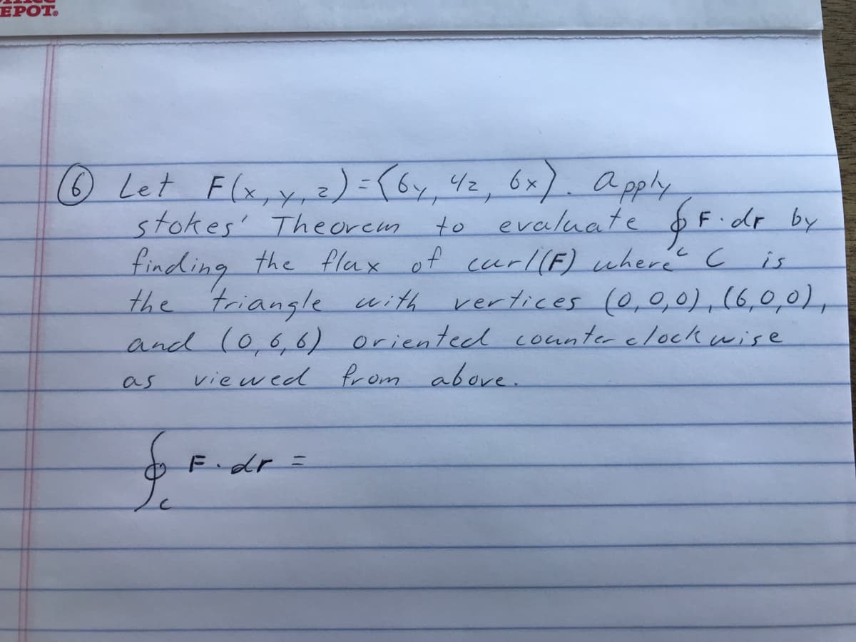 ЕРОТ.
O Let Flx,y, z) = (6y, Yz, 6x). a
stokes' Theorem to
finding the flax of ceerl(F) where C
the triangle with vertices (0,0,0),(6,0,0),
and (0.66) oriented counterclockwise
viewed f om above.
2)={6y 42,6x
a pply
F dr by
evaluate
is
as
Fdr=
