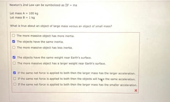 Newton's 2nd Law can be symbolized as EF = ma
Let mass A = 100 kg
Let mass B = 1 kg
What is true about an object of large mass versus an object of small mass?
The more massive object has more inertia.
The objects have the same inertia.
The more massive object has less inertia.
The objects have the same weight near Earth's surface.
The more massive object has a larger weight near Earth's surface.
V If the same net force is applied to both then the larger mass has the larger acceleration.
O If the same net force is applied to both then the objects will haye the same acceleration.
O If the same net force is applied to both then the larger mass has the smaller acceleration.
