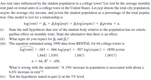 Are rent rates influenced by the student population in a college town? Let rent be the average monthly
rent paid on rental units in a college town in the United States. Let pop denote the total city population,
avginc the average city income, and pctstu the student population as a percentage of the total popula-
tion. One model to test for a relationship is
log(rent) = Bo + Bilog(pop) + Bilog(avginc) + Bpctstu + u.
(i) State the null hypothesis that size of the student body relative to the population has no ceteris
paribus effect on monthly rents. State the alternative that there is an effect.
(ii) What signs do you expect for B, and B2?
(iii) The equation estimated using 1990 data from RENTAL for 64 college towns is
log(rent) = .043 + .066 log(pop) + .507 log(avginc) + .0056 pctstu
(.844) (.039)
(.081)
(.0017)
n = 64, R? = .458.
What is wrong with the statement: “A 10% increase in population is associated with about a
6.6% increase in rent"?
(iv) Test the hypothesis stated in part (i) at the 1% level.
