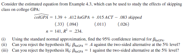 Consider the estimated equation from Example 4.3, which can be used to study the effects of skipping
class on college GPA:
1.39 + .412 hsGPA + .015 ACT – 083 skipped
(.33) (.094)
n = 141, R = .234.
colGPA
(.026)
(.011)
Using the standard normal approximation, find the 95% confidence interval for BraGPA:
|(ii) Can you reject the hypothesis H,:
(iii) Can you reject the hypothesis Hg: BisGPA = 1 against the two-sided alternative at the 5% level?
(i)
4 against the two-sided alternative at the 5% level?
