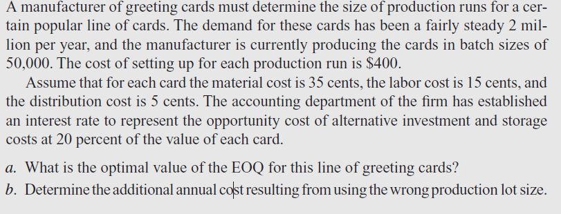 A manufacturer of greeting cards must determine the size of production runs for a cer-
tain popular line of cards. The demand for these cards has been a fairly steady 2 mil-
lion per year, and the manufacturer is currently producing the cards in batch sizes of
50,000. The cost of setting up for each production run is $400.
Assume that for each card the material cost is 35 cents, the labor cost is 15 cents, and
the distribution cost is 5 cents. The accounting department of the firm has established
an interest rate to represent the opportunity cost of alternative investment and storage
costs at 20 percent of the value of each card.
a. What is the optimal value of the EOQ for this line of greeting cards?
b. Determine the additional annual cost resulting from using the wrong production lot size.

