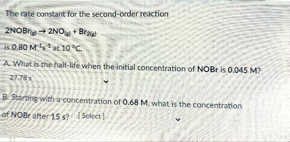 The rate constant for the second-order reaction
2NOB → 2NO(g) + Br2(g)
is 0.80 M¹s¹ at 10 °C.
A. What is the half-life when the initial concentration of NOBr is 0.045 M?
27.78 s
B. Starting with a concentration of 0.68 M, what is the concentration
of NOBr after 15 s? [Sclect]
(mig)]]