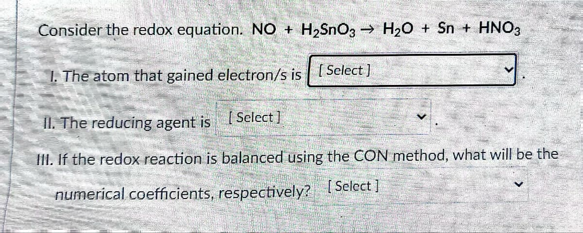 Consider the redox equation. NO + H₂SnO3 → H₂O + Sn + HNO3
1. The atom that gained electron/s is
[Select]
II. The reducing agent is [Select]
III. If the redox reaction is balanced using the CON method, what will be the
[Select]
numerical coefficients, respectively?