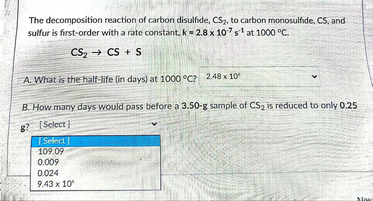 The decomposition reaction of carbon disulfide, CS2, to carbon monosulfide, CS, and
sulfur is first-order with a rate constant, k = 2.8 x 10-7 s¹ at 1000 °C.
CS₂ → CS + S
A. What is the half-life (in days) at 1000 °C?
2.48 x 10
B. How many days would pass before a 3.50-g sample of CS₂ is reduced to only 0.25
g? [Select]
[Select]
109.09
0.009
0.024
9.43 x 10°
May