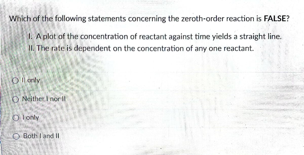 Which of the following statements concerning the zeroth-order reaction is FALSE?
1. A plot of the concentration of reactant against time yields a straight line.
II. The rate is dependent on the concentration of any one reactant.
Oll only
ONeither I nor ll
only
Both land II