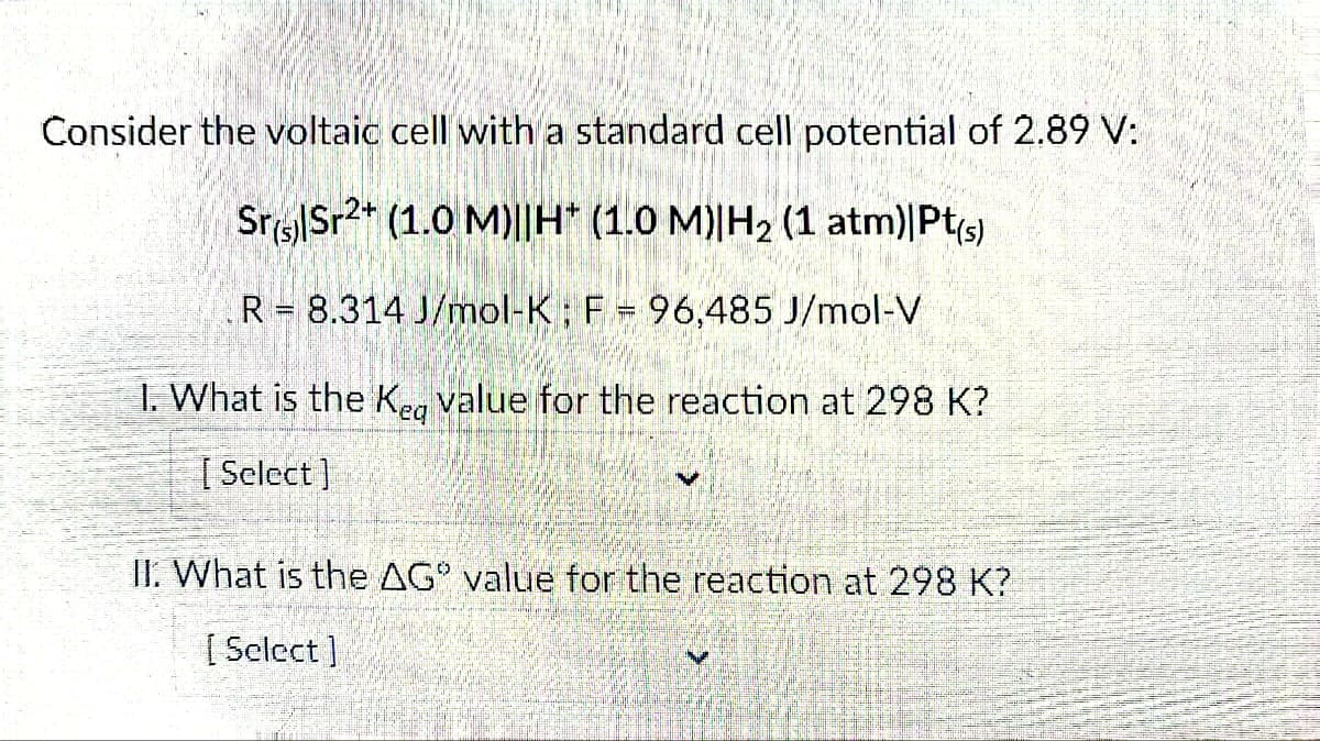 Consider the voltaic cell with a standard cell potential of 2.89 V:
Sr|Sr2+ (1.0 M)||H* (1.0 M)|H₂ (1 atm)|Pt(s)
R= 8.314 J/mol-K; F = 96,485 J/mol-V
1. What is the Keg value for the reaction at 298 K?
[Select]
II. What is the AG" value for the reaction at 298 K?
[Select]