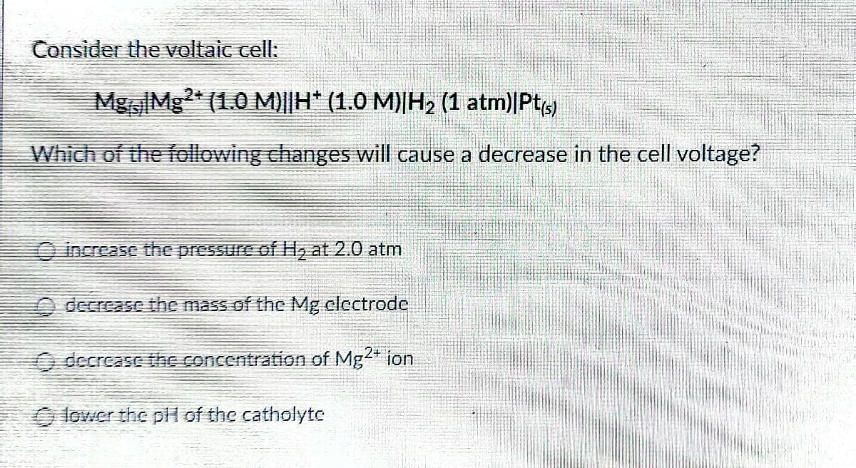 Consider the voltaic cell:
Mg Mg2+ (1.0 M)||H* (1.0 M)|H₂ (1 atm)|Pt(s)
Which of the following changes will cause a decrease in the cell voltage?
increase the pressure of H₂ at 2.0 atm
decrease the mass of the Mg electrode
O decrease the concentration of Mg2+ ion
lower the pH of the catholyte