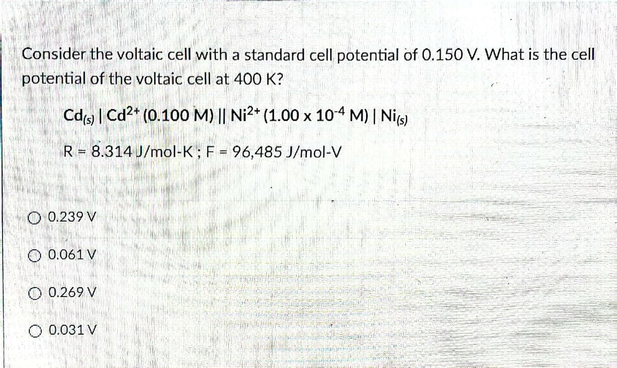 Consider the voltaic cell with a standard cell potential of 0.150 V. What is the cell
potential of the voltaic cell at 400 K?
Cd(s) | Cd²+ (0.100 M) || Ni²+ (1.00 x 10-4 M) | Ni(s)
R 8.314 J/mol-K; F = 96,485 J/mol-V
O 0.239 V
0.061 V
O 0.269 V
O 0.031 V