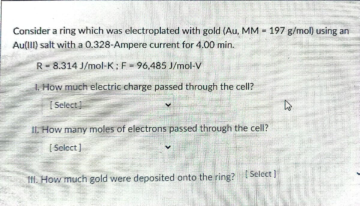F
Consider a ring which was electroplated with gold (Au, MM = 197 g/mol) using an
Au(III) salt with a 0.328-Ampere current for 4.00 min.
R-8.314 J/mol-K; F = 96,485 J/mol-V
1. How much electric charge passed through the cell?
Select
II. How many moles of electrons passed through the cell?
[Select]
III. How much gold were deposited onto the ring? [Select]