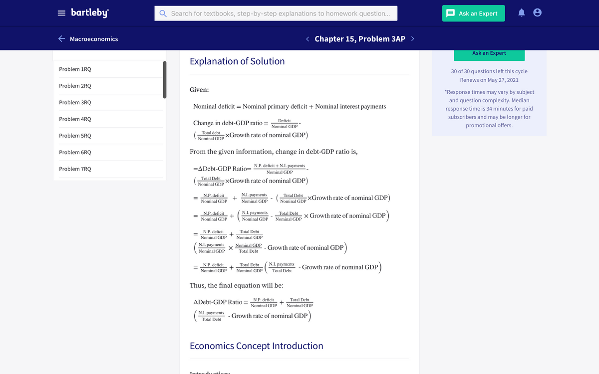 = bartleby
Search for textbooks, step-by-step explanations to homework question...
Ask an Expert
E Macroeconomics
< Chapter 15, Problem 3AP >
Ask an Expert
Explanation of Solution
Problem 1RQ
30 of 30 questions left this cycle
Renews on May 27, 2021
Problem 2RQ
Given:
*Response times may vary by subject
Problem 3RQ
and question complexity. Median
Nominal deficit = Nominal primary deficit + Nominal interest payments
response time is 34 minutes for paid
subscribers and may be longer for
Problem 4RQ
Deficit
Change in debt-GDP ratio =
promotional offers.
Nominal GDP
Total debt
Problem 5RQ
XGrowth rate of nominal GDP)
Nominal GDP
Problem 6RQ
From the given information, change in debt-GDP ratio is,
N.P. deficit +N.I. payments
Problem 7RQ
=ADebt-GDP Ratio=
Nominal GDP
Total Debt
;XGrowth rate of nominal GDP)
Nominal GDP
N.P. deficit
N.I. payments
Total Debt
XGrowth rate of nominal GDP)
Nominal GDP
Nominal GDP
Nominal GDP
N.P. deficit
N.I. payments
Total Debt
x Growth rate of nominal GDP
Nominal GDP
Nominal GDP
Nominal GDP
Total Debt
N.P. deficit
+
Nominal GDP
Nominal GDP
N.I. payments
Nominal GDP
Growth rate of nominal GDP
Nominal GDP
Total Debt
N.P. deficit
Total Debt
N.I. payments
- Growth rate of nominal GDP
Nominal GDP
Nominal GDP
Total Debt
Thus, the final equation will be:
ADebt-GDP Ratio = N.P. deficit
Nominal GDP
Total Debt
Nominal GDP
N.I. payments
- Growth rate of nominal GDP
Total Debt
Economics Concept Introduction
Tntro d.1otion.
