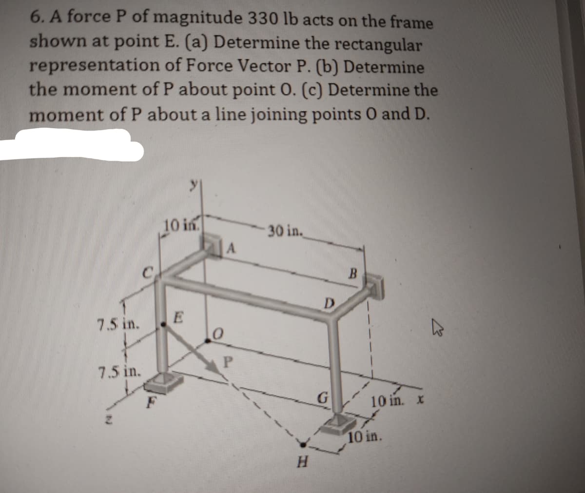 6. A force P of magnitude 330 lb acts on the frame
shown at point E. (a) Determine the rectangular
representation of Force Vector P. (b) Determine
the moment of P about point O. (c) Determine the
moment of P about a line joining points O and D.
7.5 in.
7.5 in.
10 in
E
A
P
30 in.
H
D
G
10 in. x
10 in.
▷