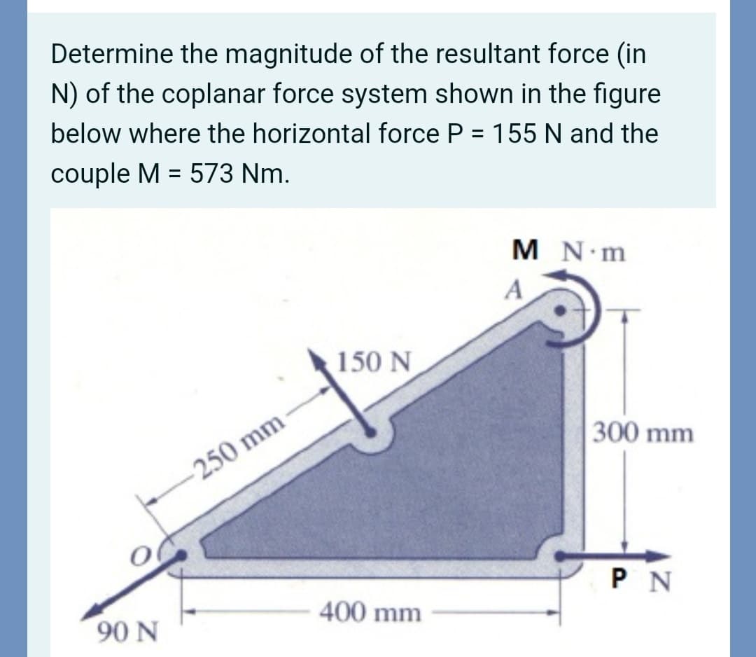 Determine the magnitude of the resultant force (in
N) of the coplanar force system shown in the figure
below where the horizontal force P = 155 N and the
couple M = 573 Nm.
M N m
A
150 N
300 mm
250 mm
PN
400 mm
90 N
