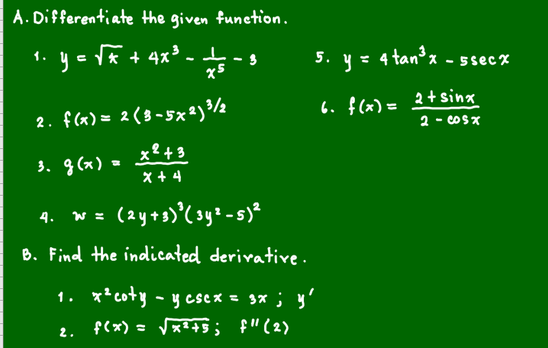A. Differentiate the given funetion.
1. ye Tk + 4x° - -
5. y= 4 tan³x.
- 5sec%
2. f(x) = 2 ( 8 -5x²) /½
x2+3
6. f (x) = 2+ sinx
2 - coSX
3. g (x)
x +4
w z (2y+s)'(sy²-s)*
4.
B. Find the indicated derivatire.
1. x*coty - y cscx = 3x ; y'
f(x) = Vx?+$ ; f"(2)
2.
