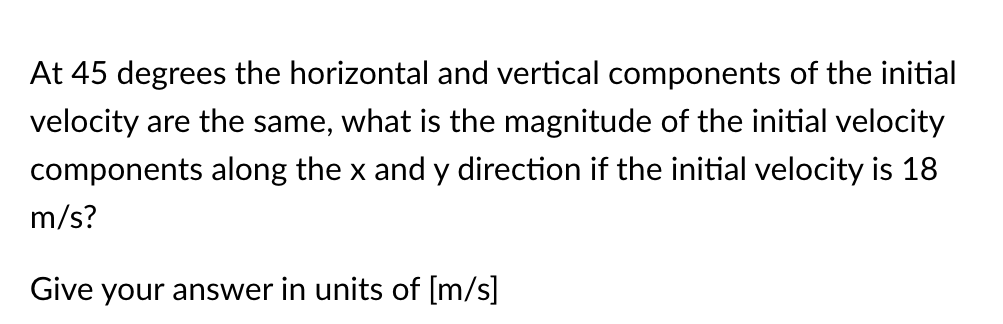 At 45 degrees the horizontal and vertical components of the initial
velocity are the same, what is the magnitude of the initial velocity
components along the x and y direction if the initial velocity is 18
m/s?
Give your answer in units of [m/s]
