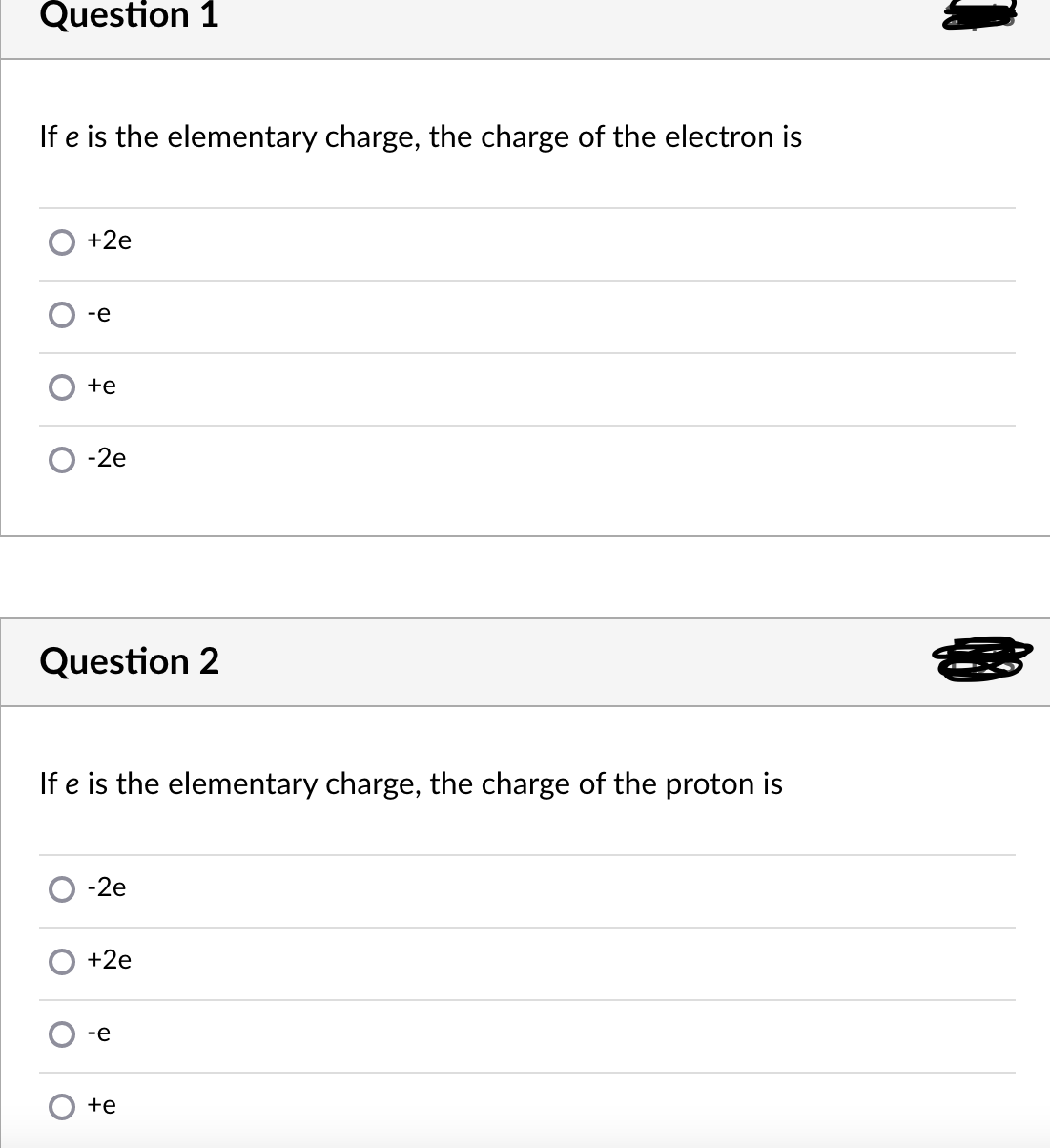 Question 1
If e is the elementary charge, the charge of the electron is
+2e
-e
+e
-2e
Question 2
If e is the elementary charge, the charge of the proton is
-2e
+2e
-e
+e
