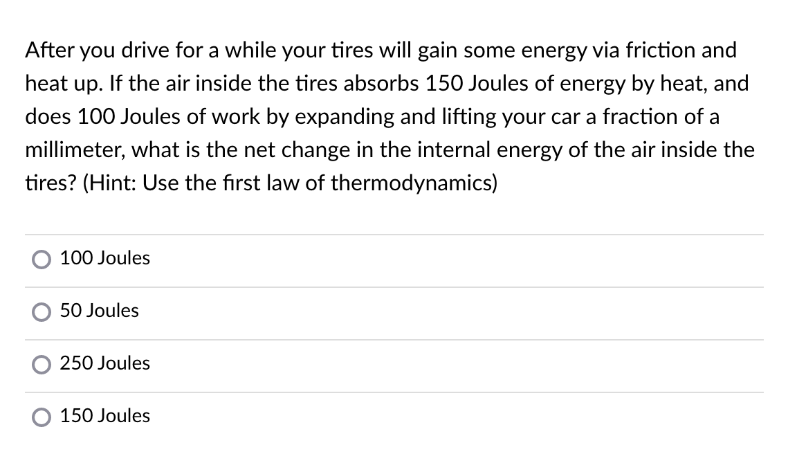 After you drive for a while your tires will gain some energy via friction and
heat up. If the air inside the tires absorbs 150 Joules of energy by heat, and
does 100 Joules of work by expanding and lifting your car a fraction of a
millimeter, what is the net change in the internal energy of the air inside the
tires? (Hint: Use the first law of thermodynamics)
100 Joules
50 Joules
250 Joules
150 Joules
