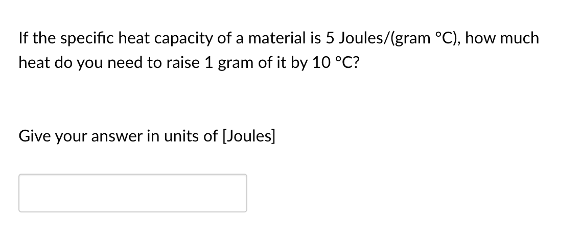 If the specific heat capacity of a material is 5 Joules/(gram °C), how much
heat do you need to raise 1 gram of it by 10 °C?
Give your answer in units of [Joules]
