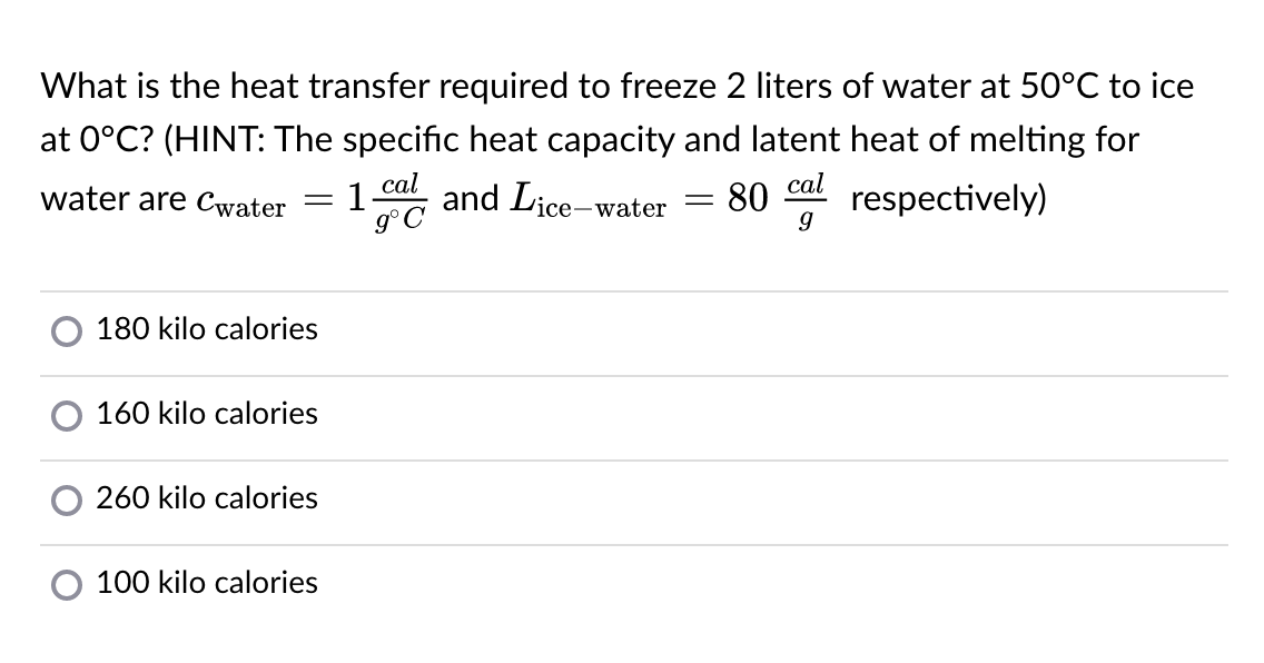What is the heat transfer required to freeze 2 liters of water at 50°C to ice
at 0°C? (HINT: The specific heat capacity and latent heat of melting for
cal
1.
g°C
cal
respectively)
water are cwater
Vice-water
80
180 kilo calories
160 kilo calories
260 kilo calories
100 kilo calories
