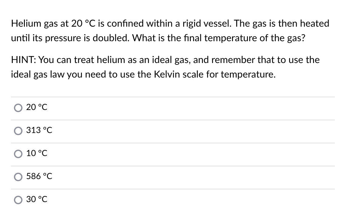 Helium gas at 20 °C is confined within a rigid vessel. The gas is then heated
until its pressure is doubled. What is the final temperature of the gas?
HINT: You can treat helium as an ideal gas, and remember that to use the
ideal gas law you need to use the Kelvin scale for temperature.
20 °C
313 °C
10 °C
586 °C
30 °C
