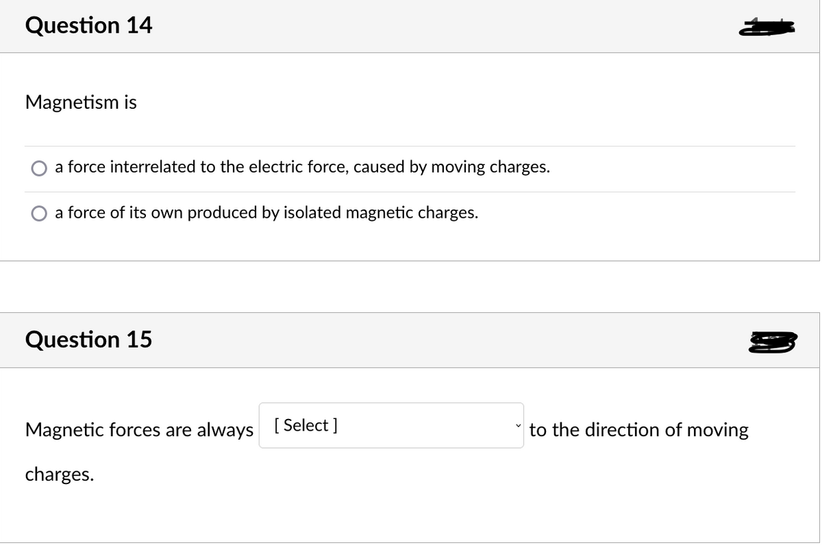 Question 14
Magnetism is
a force interrelated to the electric force, caused by moving charges.
a force of its own produced by isolated magnetic charges.
Question 15
Magnetic forces are always [Select ]
to the direction of moving
charges.
