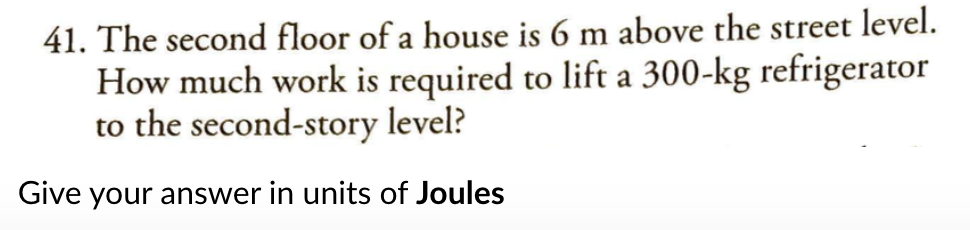 41. The second floor of a house is 6 m above the street level.
How much work is required to lift a 300-kg refrigerator
to the second-story level?
Give your answer in units of Joules
