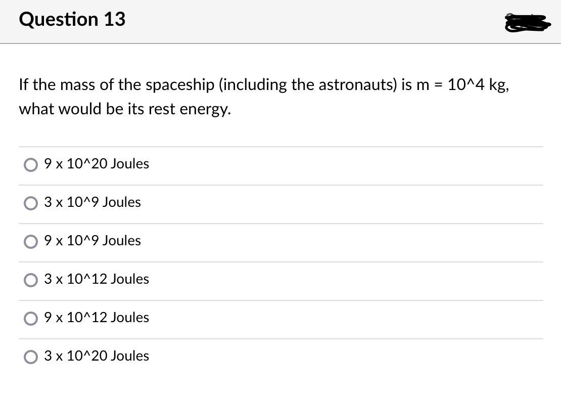 Question 13
If the mass of the spaceship (including the astronauts) is m = 10^4 kg,
what would be its rest energy.
9 x 10^20 Joules
3 x 10^9 Joules
9 x 10^9 Joules
3 x 10^12 Joules
O 9 x 10^12 Joules
3 x 10^20 Joules
