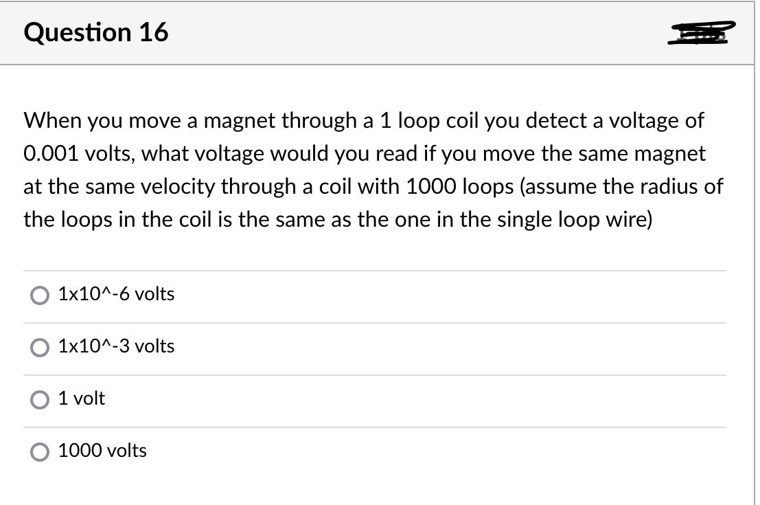 Question 16
When you move a magnet through a 1 loop coil you detect a voltage of
0.001 volts, what voltage would you read if you move the same magnet
at the same velocity through a coil with 1000 loops (assume the radius of
the loops in the coil is the same as the one in the single loop wire)
1x10^-6 volts
1x10^-3 volts
1 volt
1000 volts
