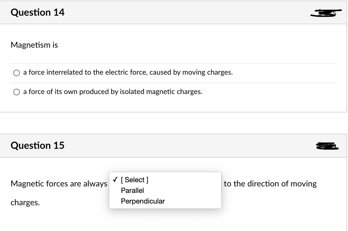 Question 14
Magnetism is
a force interrelated to the electric force, caused by moving charges.
a force of its own produced by isolated magnetic charges.
Question 15
Magnetic forces are always
V [ Select ]
to the direction of moving
Parallel
charges.
Perpendicular
