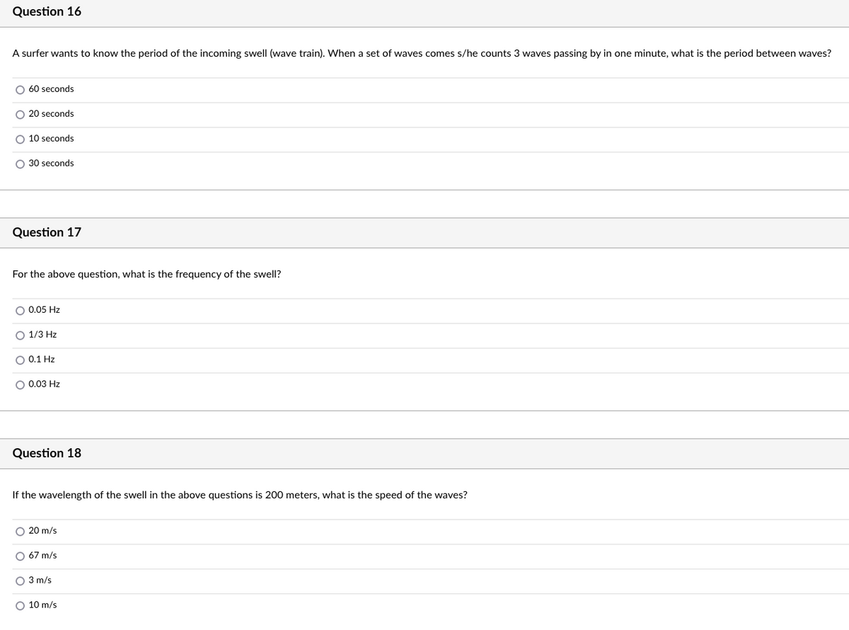Question 16
A surfer wants to know the period of the incoming swell (wave train). When a set of waves comes s/he counts 3 waves passing by in one minute, what is the period between waves?
O 60 seconds
O 20 seconds
O 10 seconds
O 30 seconds
Question 17
For the above question, what is the frequency of the swell?
O 0.05 Hz
O 1/3 Hz
O 0.1 Hz
O 0.03 Hz
Question 18
If the wavelength of the swell in the above questions is 200 meters, what is the speed of the waves?
O 20 m/s
O 67 m/s
O 3 m/s
O 10 m/s
