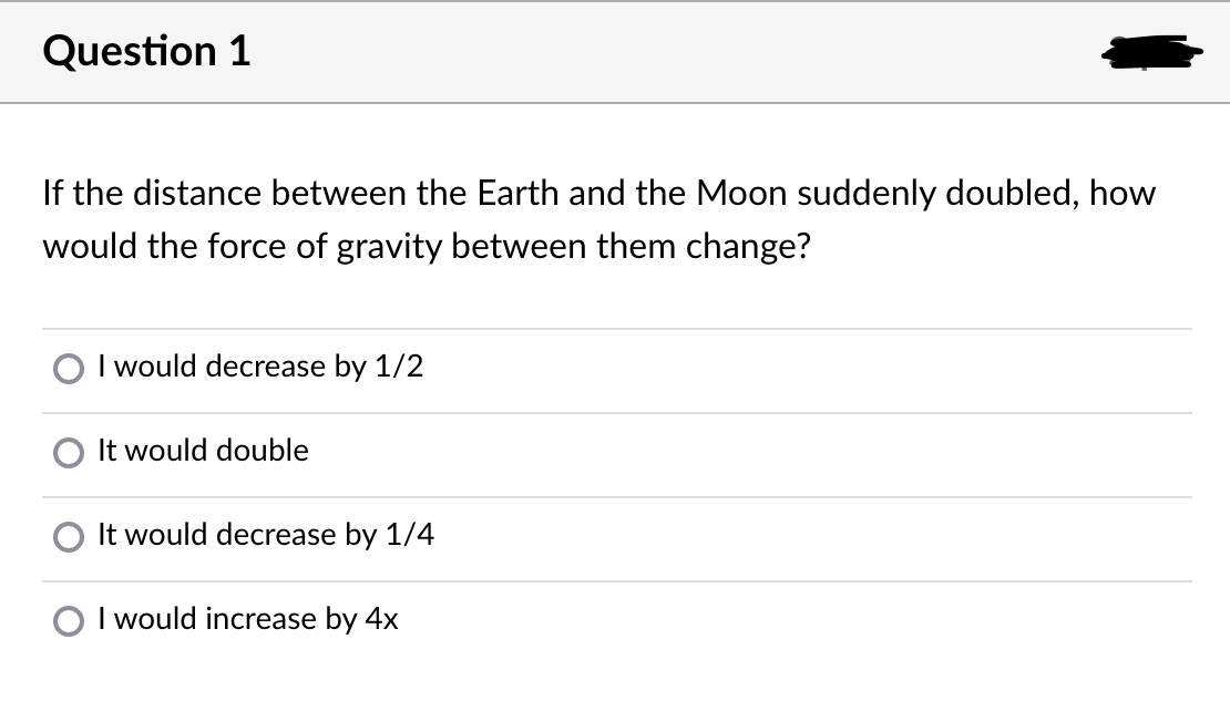 Question 1
If the distance between the Earth and the Moon suddenly doubled, how
would the force of gravity between them change?
O I would decrease by 1/2
It would double
It would decrease by 1/4
O I would increase by 4x
