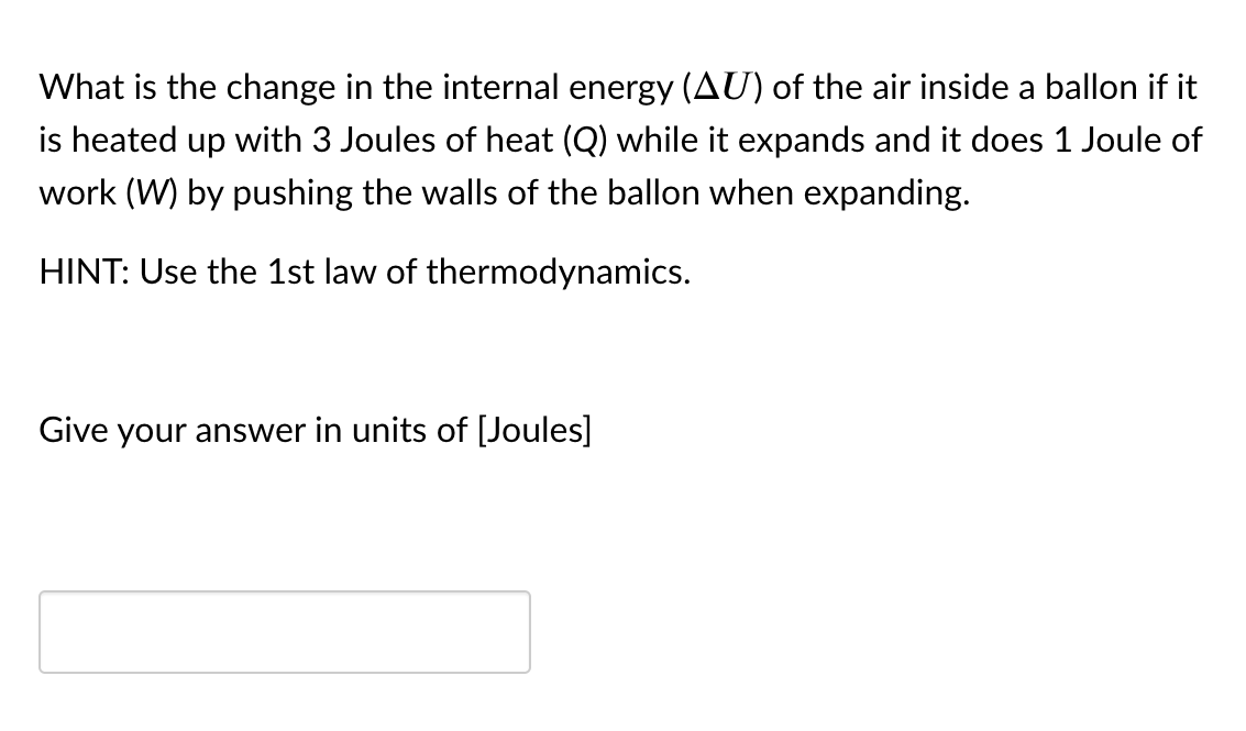 What is the change in the internal energy (AU) of the air inside a ballon if it
is heated up with 3 Joules of heat (Q) while it expands and it does 1 Joule of
work (W) by pushing the walls of the ballon when expanding.
HINT: Use the 1st law of thermodynamics.
Give your answer in units of [Joules]
