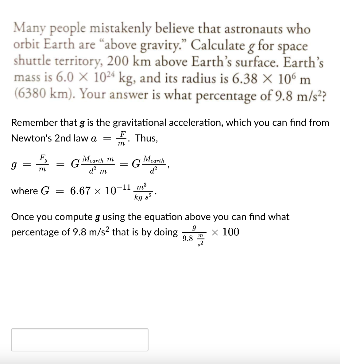 Many people mistakenly believe that astronauts who
orbit Earth are “above gravity." Calculate g for space
shuttle territory, 200 km above Earth's surface. Earth's
mass is 6.0 × 1024 kg, and its radius is 6.38 × 106 m
(6380 km). Your answer is what percentage of 9.8 m/s²?
Remember that g is the gravitational acceleration, which you can find from
Newton's 2nd law a
F
Thus,
т
F,
G Mearth m
G Mearth
||
m
d m
= 6.67 x 10-11 m³
kg s?
where G
Once you compute g using the equation above you can find what
percentage of 9.8 m/s? that is by doing
9.8
s2
х 100
m
