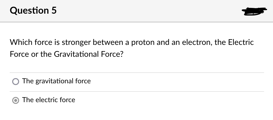 Question 5
Which force is stronger between a proton and an electron, the Electric
Force or the Gravitational Force?
The gravitational force
The electric force
