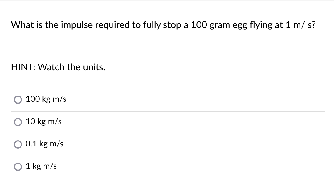 What is the impulse required to fully stop a 100 gram egg flying at 1 m/ s?
HINT: Watch the units.
100 kg m/s
10 kg m/s
0.1 kg m/s
O 1 kg m/s
