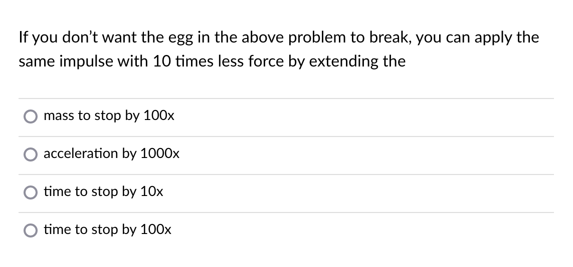 If you don't want the egg in the above problem to break, you can apply the
same impulse with 10 times less force by extending the
mass to stop by 100x
acceleration by 1000x
time to stop by 10x
O time to stop by 100x
