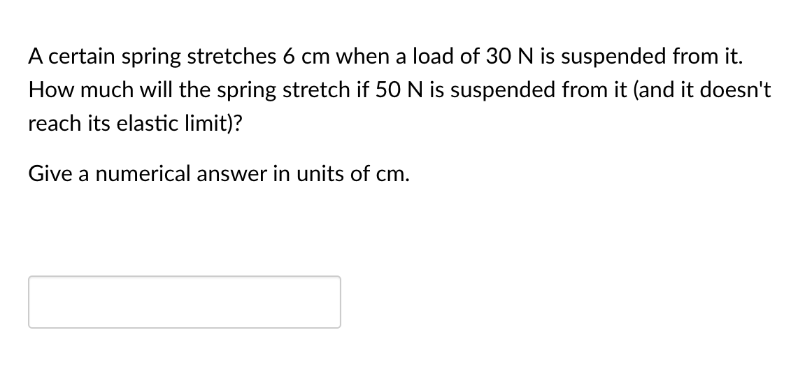 A certain spring stretches 6 cm when a load of 30 N is suspended from it.
How much will the spring stretch if 50 N is suspended from it (and it doesn't
reach its elastic limit)?
Give a numerical answer in units of cm.
