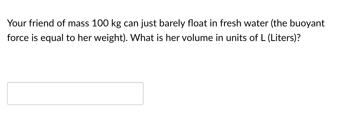 Your friend of mass 100 kg can just barely float in fresh water (the buoyant
force is equal to her weight). What is her volume in units of L (Liters)?
