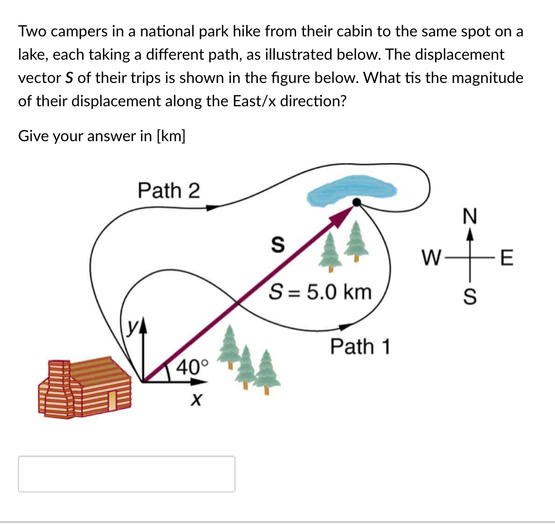 Two campers in a national park hike from their cabin to the same spot on a
lake, each taking a different path, as illustrated below. The displacement
vector S of their trips is shown in the figure below. What tis the magnitude
of their displacement along the East/x direction?
Give your answer in [km]
Path 2
N
W-
E
S= 5.0 km
S
Path 1
40°
