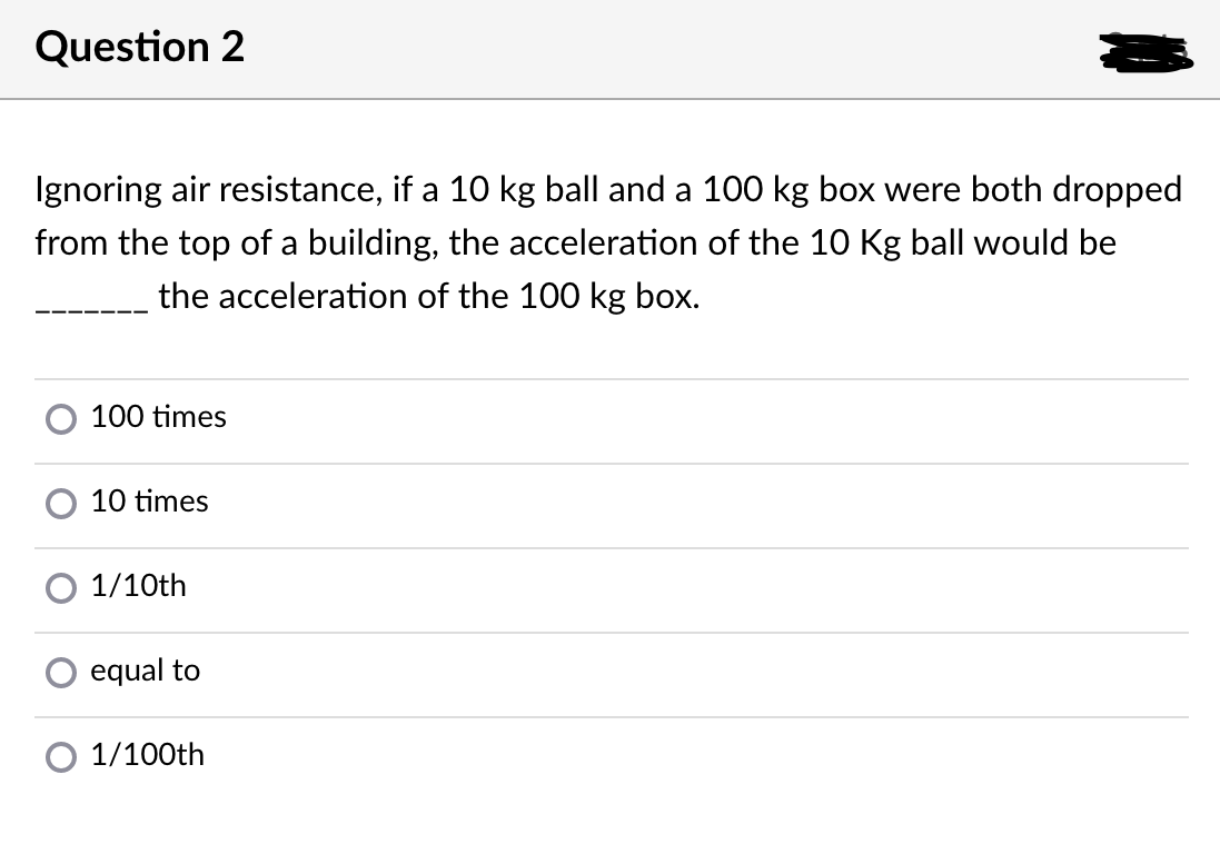 Question 2
Ignoring air resistance, if a 10 kg ball and a 100 kg box were both dropped
from the top of a building, the acceleration of the 10 Kg ball would be
the acceleration of the 100 kg box.
100 times
10 times
1/10th
equal to
1/100th
