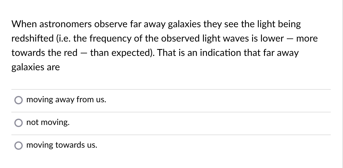 When astronomers observe far away galaxies they see the light being
redshifted (i.e. the frequency of the observed light waves is lower – more
towards the red – than expected). That is an indication that far away
galaxies are
moving away from us.
not moving.
moving towards us.
