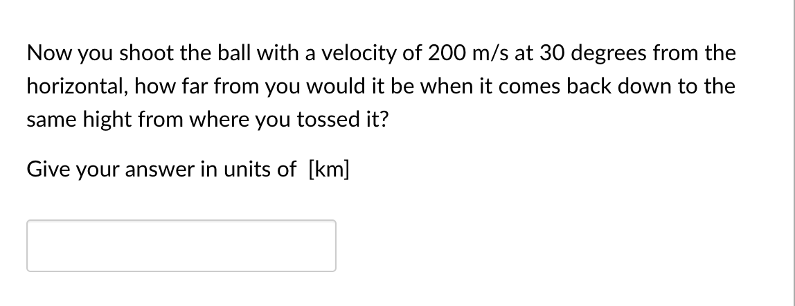 Now you shoot the ball with a velocity of 200 m/s at 30 degrees from the
horizontal, how far from you would it be when it comes back down to the
same hight from where you tossed it?
Give your answer in units of [km]
